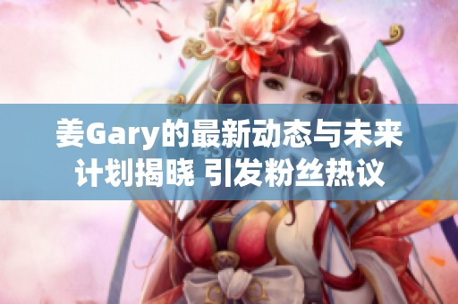 姜Gary的最新动态与未来计划揭晓 引发粉丝热议