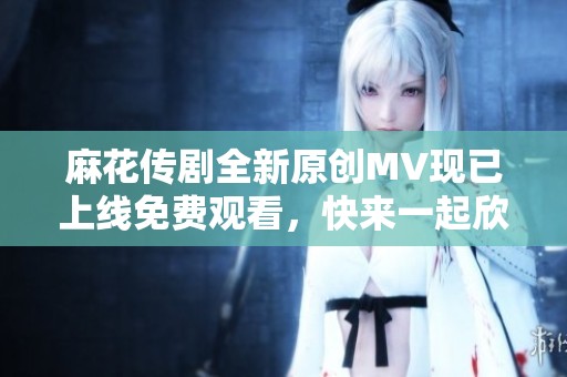 麻花传剧全新原创MV现已上线免费观看，快来一起欣赏吧！