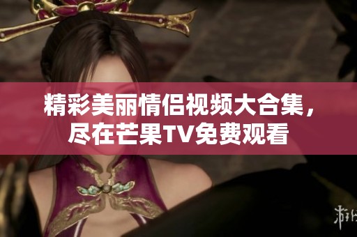 精彩美丽情侣视频大合集，尽在芒果TV免费观看