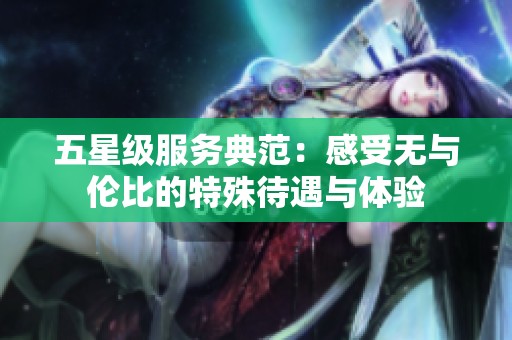 五星级服务典范：感受无与伦比的特殊待遇与体验