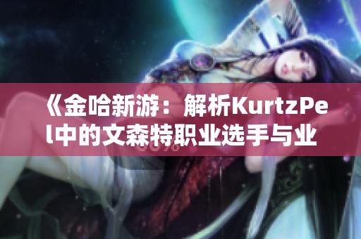 《金哈新游：解析KurtzPel中的文森特职业选手与业余玩家的差异》