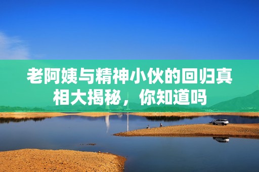 老阿姨与精神小伙的回归真相大揭秘，你知道吗