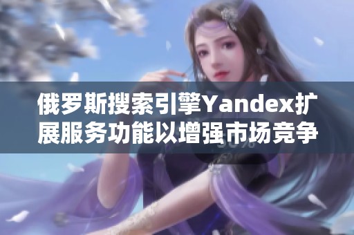 俄罗斯搜索引擎Yandex扩展服务功能以增强市场竞争力